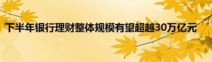 下半年银行理财整体规模有望超越30万亿元