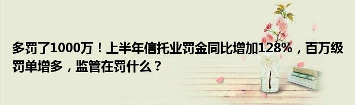 多罚了1000万！上半年信托业罚金同比增加128%，百万级罚单增多，监管在罚什么？