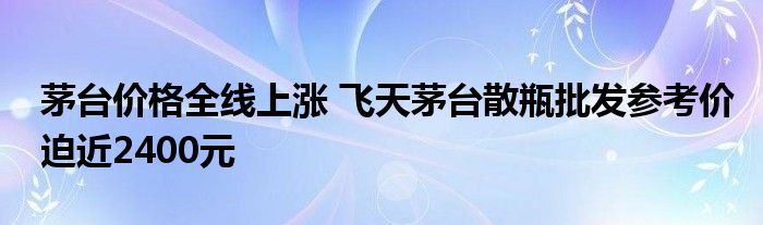 茅台价格全线上涨 飞天茅台散瓶批发参考价迫近2400元