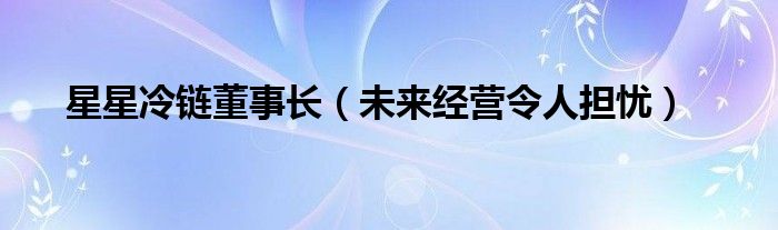 星星冷链董事长（未来经营令人担忧）