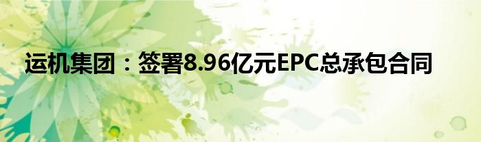 运机集团：签署8.96亿元EPC总承包合同