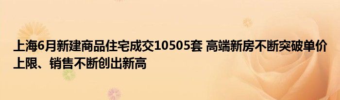 上海6月新建商品住宅成交10505套 高端新房不断突破单价上限、销售不断创出新高