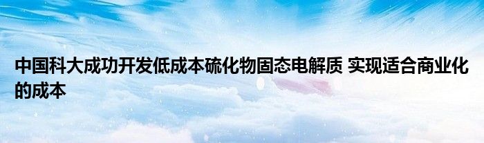 中国科大成功开发低成本硫化物固态电解质 实现适合商业化的成本