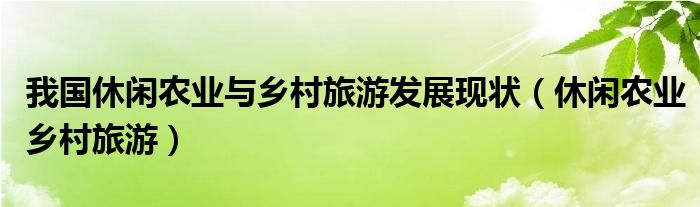 我国休闲农业与乡村旅游发展现状（休闲农业乡村旅游）