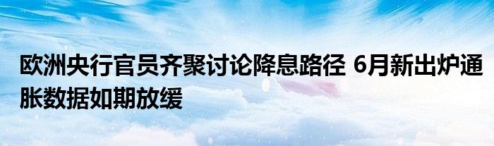 欧洲央行官员齐聚讨论降息路径 6月新出炉通胀数据如期放缓