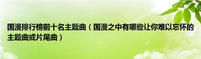 国漫排行榜前十名主题曲（国漫之中有哪些让你难以忘怀的主题曲或片尾曲）