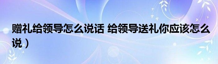 赠礼给领导怎么说话 给领导送礼你应该怎么说）