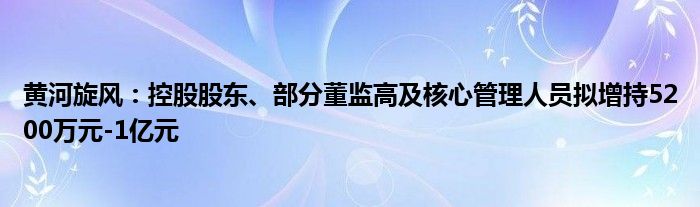 黄河旋风：控股股东、部分董监高及核心管理人员拟增持5200万元-1亿元