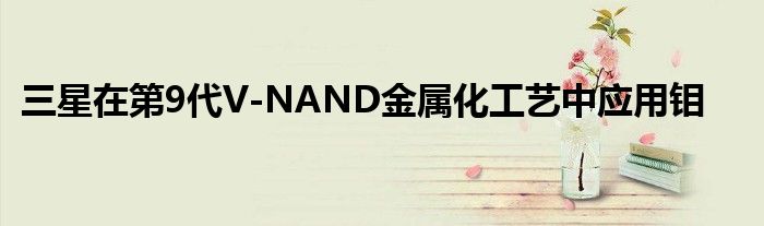 三星在第9代V-NAND金属化工艺中应用钼