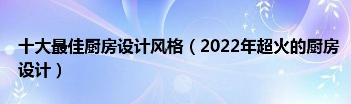 十大最佳厨房设计风格（2022年超火的厨房设计）