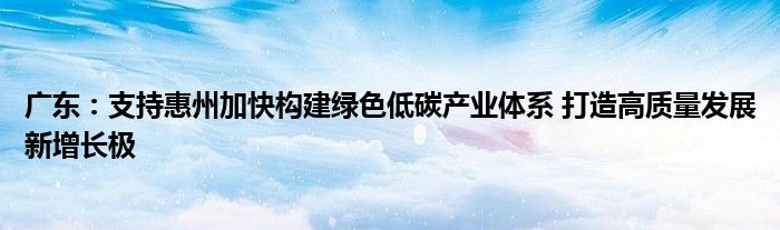 广东：支持惠州加快构建绿色低碳产业体系 打造高质量发展新增长极