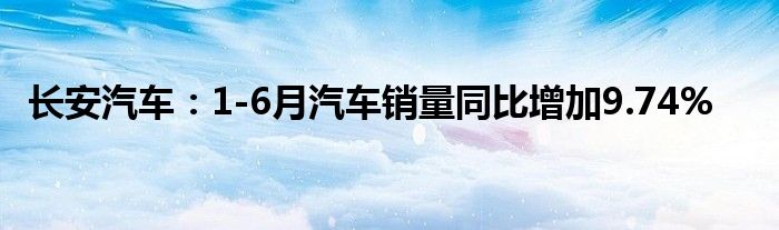 长安汽车：1-6月汽车销量同比增加9.74%