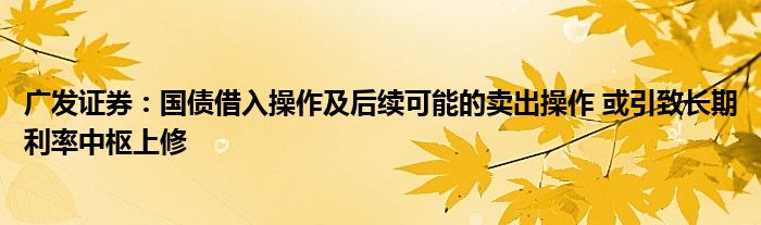 广发证券：国债借入操作及后续可能的卖出操作 或引致长期利率中枢上修