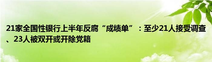 21家全国性银行上半年反腐“成绩单”：至少21人接受调查、23人被双开或开除党籍