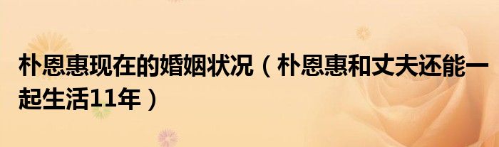 朴恩惠现在的婚姻状况（朴恩惠和丈夫还能一起生活11年）