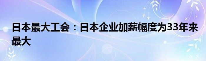 日本最大工会：日本企业加薪幅度为33年来最大