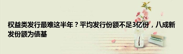 权益类发行最难这半年？平均发行份额不足3亿份，八成新发份额为债基