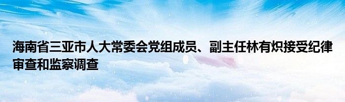 海南省三亚市人大常委会党组成员、副主任林有炽接受纪律审查和监察调查