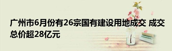 广州市6月份有26宗国有建设用地成交 成交总价超28亿元