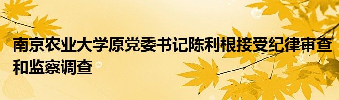 南京农业大学原党委书记陈利根接受纪律审查和监察调查