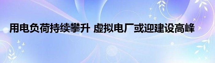 用电负荷持续攀升 虚拟电厂或迎建设高峰