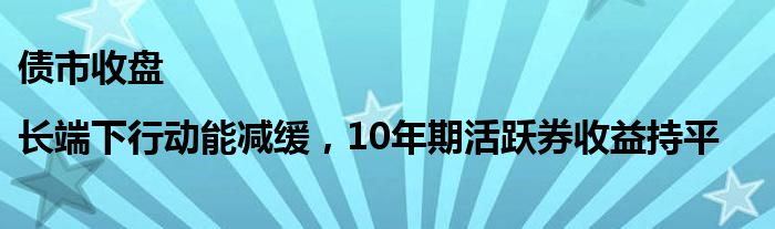 债市收盘|长端下行动能减缓，10年期活跃券收益持平