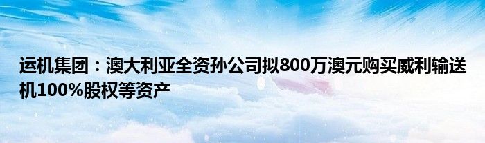 运机集团：澳大利亚全资孙公司拟800万澳元购买威利输送机100%股权等资产