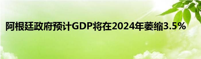 阿根廷政府预计GDP将在2024年萎缩3.5%