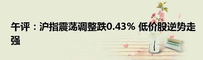 午评：沪指震荡调整跌0.43% 低价股逆势走强