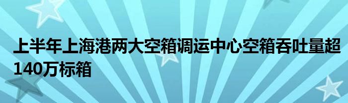 上半年上海港两大空箱调运中心空箱吞吐量超140万标箱