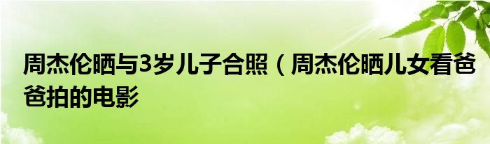 周杰伦晒与3岁儿子合照（周杰伦晒儿女看爸爸拍的电影