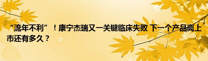 “流年不利”！康宁杰瑞又一关键临床失败 下一个产品离上市还有多久？