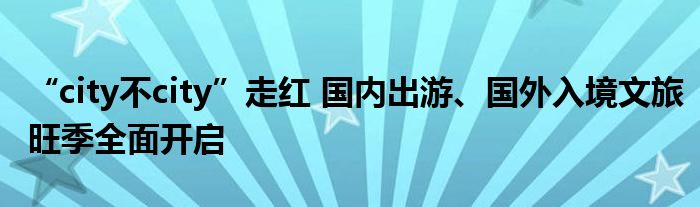 “city不city”走红 国内出游、国外入境文旅旺季全面开启