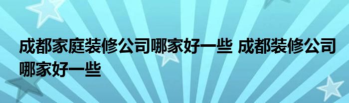 成都家庭装修公司哪家好一些 成都装修公司哪家好一些