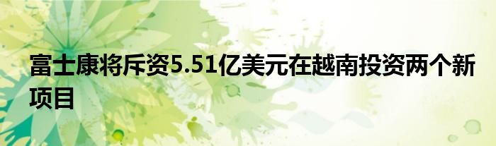 富士康将斥资5.51亿美元在越南投资两个新项目