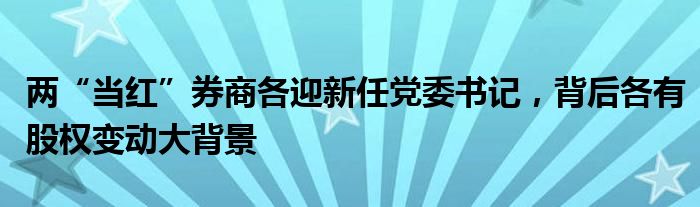 两“当红”券商各迎新任党委书记，背后各有股权变动大背景