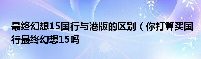 最终幻想15国行与港版的区别（你打算买国行最终幻想15吗