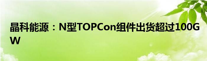 晶科能源：N型TOPCon组件出货超过100GW