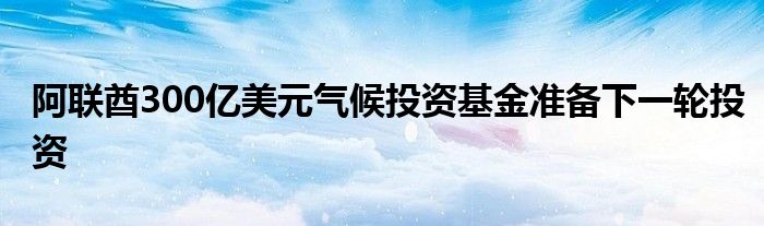 阿联酋300亿美元气候投资基金准备下一轮投资