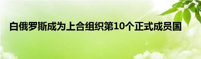 白俄罗斯成为上合组织第10个正式成员国