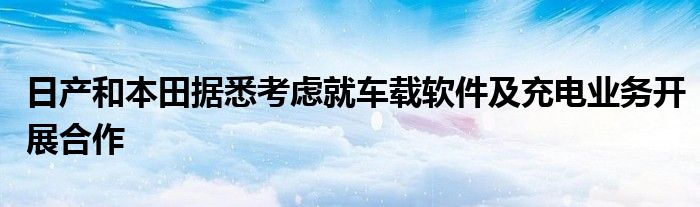 日产和本田据悉考虑就车载软件及充电业务开展合作