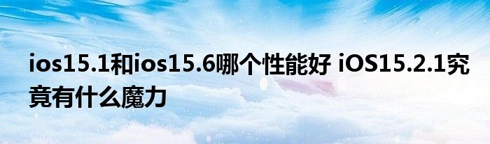 ios15.1和ios15.6哪个性能好 iOS15.2.1究竟有什么魔力