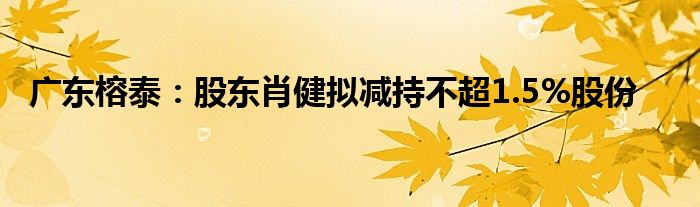 广东榕泰：股东肖健拟减持不超1.5%股份