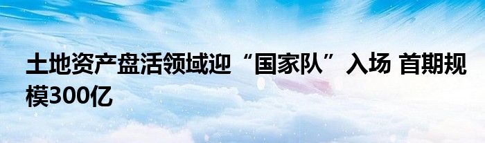 土地资产盘活领域迎“国家队”入场 首期规模300亿