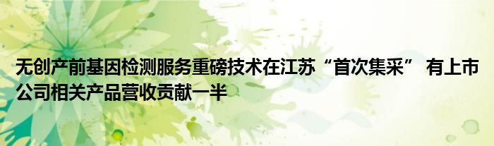 无创产前基因检测服务重磅技术在江苏“首次集采” 有上市公司相关产品营收贡献一半