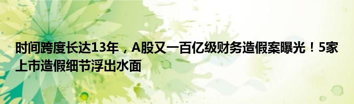 时间跨度长达13年，A股又一百亿级财务造假案曝光！5家上市造假细节浮出水面