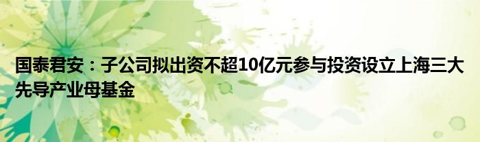 国泰君安：子公司拟出资不超10亿元参与投资设立上海三大先导产业母基金