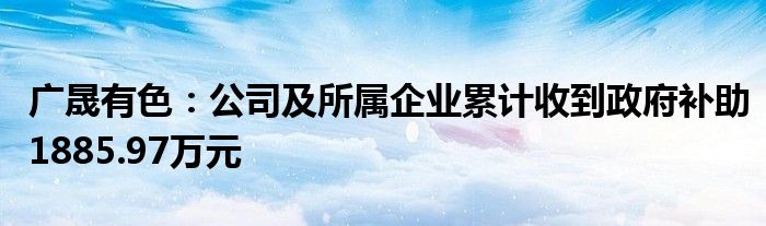 广晟有色：公司及所属企业累计收到政府补助1885.97万元