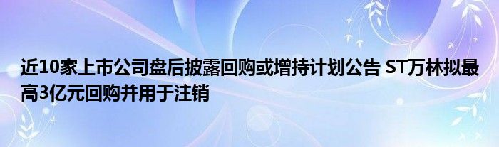 近10家上市公司盘后披露回购或增持计划公告 ST万林拟最高3亿元回购并用于注销