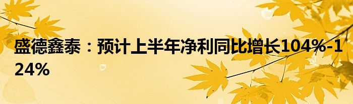 盛德鑫泰：预计上半年净利同比增长104%-124%